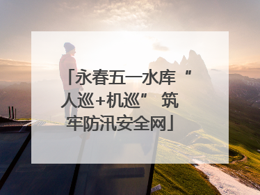 永春五一水库“人巡+机巡” 筑牢防汛安全网