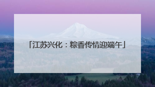 江苏兴化：粽香传情迎端午