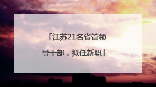 江苏21名省管领导干部，拟任新职