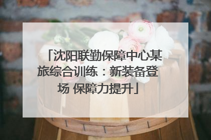 沈阳联勤保障中心某旅综合训练：新装备登场 保障力提升