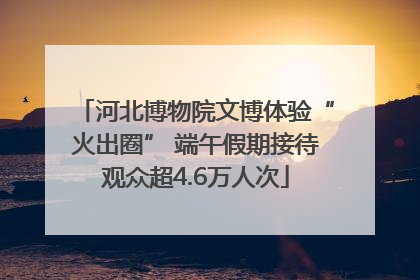河北博物院文博体验“火出圈” 端午假期接待观众超4.6万人次