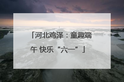河北鸡泽：童趣端午 快乐“六一”