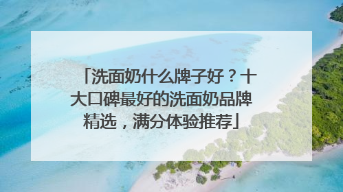 洗面奶什么牌子好？十大口碑最好的洗面奶品牌精选，满分体验推荐