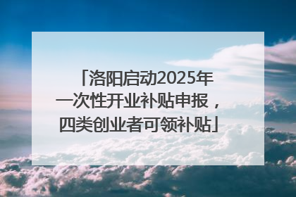 洛阳启动2025年一次性开业补贴申报，四类创业者可领补贴