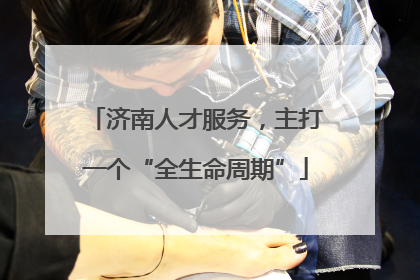 济南人才服务，主打一个“全生命周期”