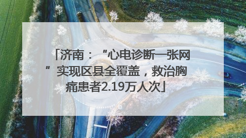济南：“心电诊断一张网”实现区县全覆盖，救治胸痛患者2.19万人次