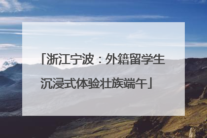 浙江宁波：外籍留学生沉浸式体验壮族端午