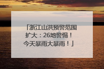 浙江山洪预警范围扩大：26地警惕！今天暴雨大暴雨！