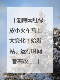 淄博网红绿皮小火车马上大变化！始发站、运行时间都有改……