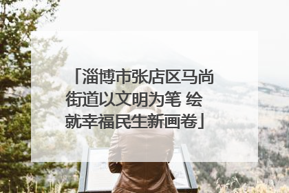 淄博市张店区马尚街道以文明为笔 绘就幸福民生新画卷