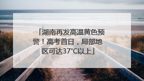 湖南再发高温黄色预警！高考首日，局部地区可达37℃以上