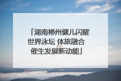 湖南郴州健儿闪耀世界泳坛 体旅融合催生发展新动能