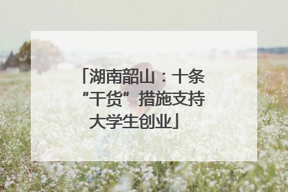 湖南韶山：十条“干货”措施支持大学生创业