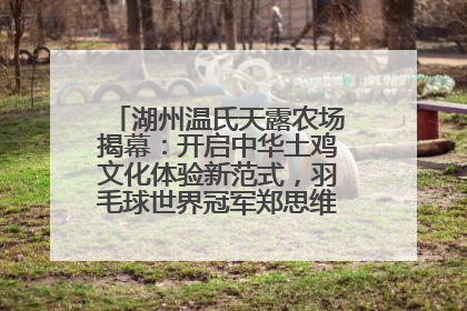 湖州温氏天露农场揭幕：开启中华土鸡文化体验新范式，羽毛球世界冠军郑思维助力品牌兴农