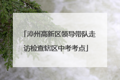 漳州高新区领导带队走访检查辖区中考考点