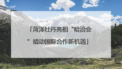 菏泽牡丹亮相“哈洽会”撬动国际合作新机遇