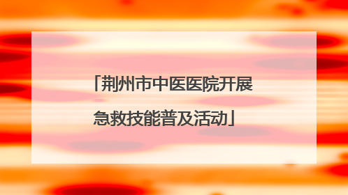 荆州市中医医院开展急救技能普及活动