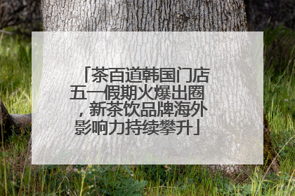 茶百道韩国门店五一假期火爆出圈，新茶饮品牌海外影响力持续攀升
