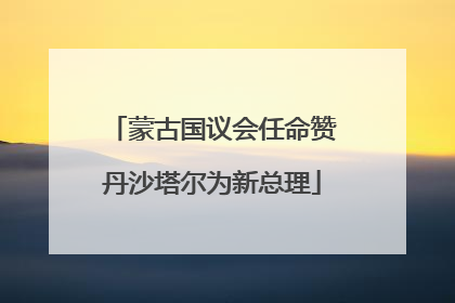 蒙古国议会任命赞丹沙塔尔为新总理