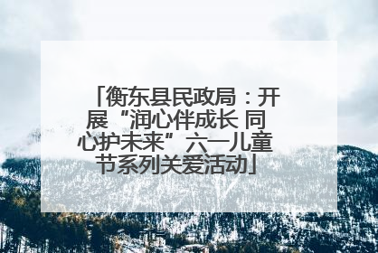 衡东县民政局：开展“润心伴成长 同心护未来”六一儿童节系列关爱活动