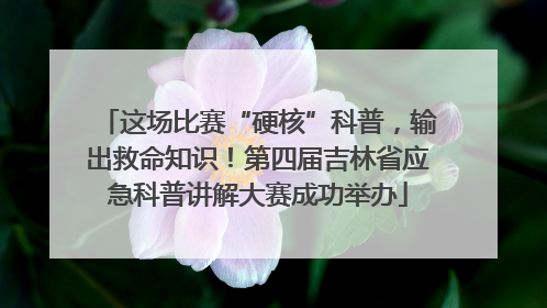 这场比赛“硬核”科普，输出救命知识！第四届吉林省应急科普讲解大赛成功举办