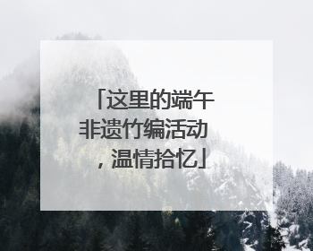 这里的端午非遗竹编活动，温情拾忆