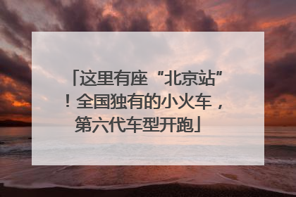 这里有座“北京站”！全国独有的小火车，第六代车型开跑