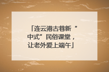 连云港古巷新“中式”民俗课堂，让老外爱上端午