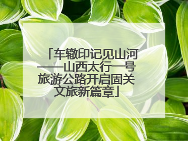 车辙印记见山河——山西太行一号旅游公路开启固关文旅新篇章