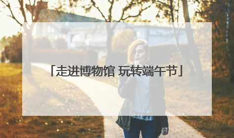 走进博物馆 玩转端午节