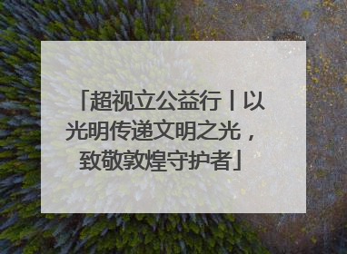 超视立公益行丨以光明传递文明之光，致敬敦煌守护者