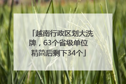 越南行政区划大洗牌，63个省级单位精简后剩下34个
