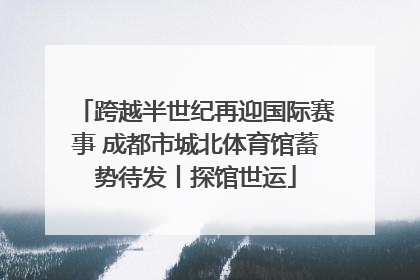 跨越半世纪再迎国际赛事 成都市城北体育馆蓄势待发丨探馆世运