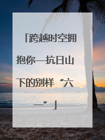 跨越时空拥抱你—抗日山下的别样“六一”