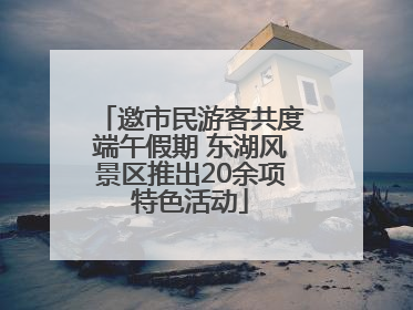 邀市民游客共度端午假期 东湖风景区推出20余项特色活动