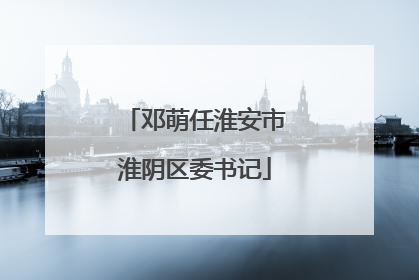 邓萌任淮安市淮阴区委书记