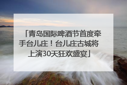 青岛国际啤酒节首度牵手台儿庄！台儿庄古城将上演30天狂欢盛宴
