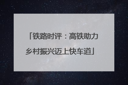 铁路时评：高铁助力乡村振兴迈上快车道
