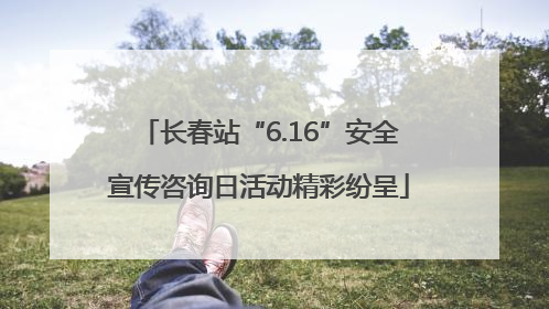 长春站“6.16”安全宣传咨询日活动精彩纷呈