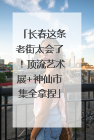 长春这条老街太会了！顶流艺术展+神仙市集全拿捏