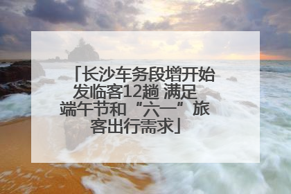 长沙车务段增开始发临客12趟 满足端午节和“六一”旅客出行需求