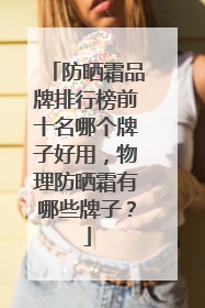 防晒霜品牌排行榜前十名哪个牌子好用，物理防晒霜有哪些牌子？