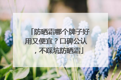 防晒霜哪个牌子好用又便宜？口碑公认，不踩坑防晒霜