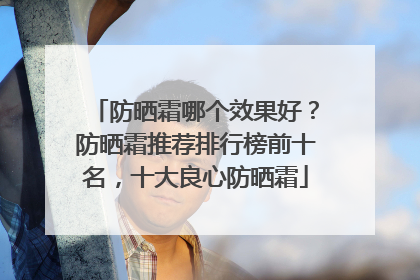 防晒霜哪个效果好？防晒霜推荐排行榜前十名，十大良心防晒霜