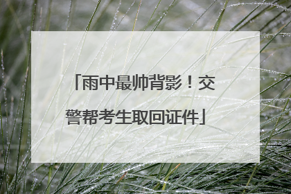 雨中最帅背影！交警帮考生取回证件