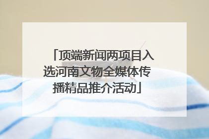 顶端新闻两项目入选河南文物全媒体传播精品推介活动