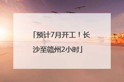 预计7月开工！长沙至赣州2小时