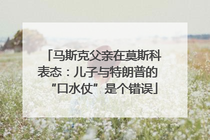 马斯克父亲在莫斯科表态：儿子与特朗普的“口水仗”是个错误