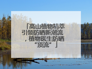 高山植物精萃引领防晒新潮流，植物医生防晒“顶流”