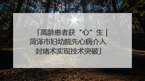 高龄患者获“心”生｜菏泽市妇幼院先心病介入封堵术实现技术突破